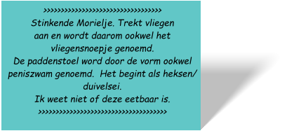 >>>>>>>>>>>>>>>>>>>>>>>>>>>>>>>>>> Stinkende Morielje. Trekt vliegen  aan en wordt daarom ookwel het vliegensnoepje genoemd.  De paddenstoel word door de vorm ookwel  peniszwam genoemd.  Het begint als heksen/  duivelsei.  Ik weet niet of deze eetbaar is. >>>>>>>>>>>>>>>>>>>>>>>>>>>>>>>>>>>>>